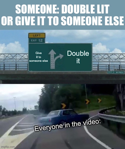 Double it. | SOMEONE: DOUBLE LIT OR GIVE IT TO SOMEONE ELSE; Give it to someone else; Double it; Everyone in the video: | image tagged in memes,left exit 12 off ramp | made w/ Imgflip meme maker