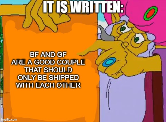 True | IT IS WRITTEN:; BF AND GF ARE A GOOD COUPLE THAT SHOULD ONLY BE SHIPPED WITH EACH OTHER | image tagged in it is written | made w/ Imgflip meme maker