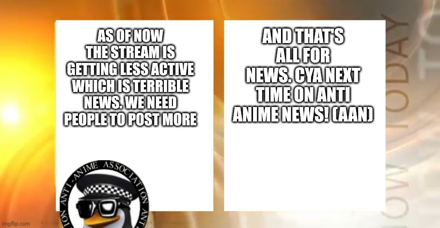 We srsly need more people to post here ironically with 1000 followers there's like 2 posts per week | AND THAT'S ALL FOR NEWS. CYA NEXT TIME ON ANTI ANIME NEWS! (AAN); AS OF NOW THE STREAM IS GETTING LESS ACTIVE WHICH IS TERRIBLE NEWS. WE NEED PEOPLE TO POST MORE | image tagged in anti-anime news | made w/ Imgflip meme maker