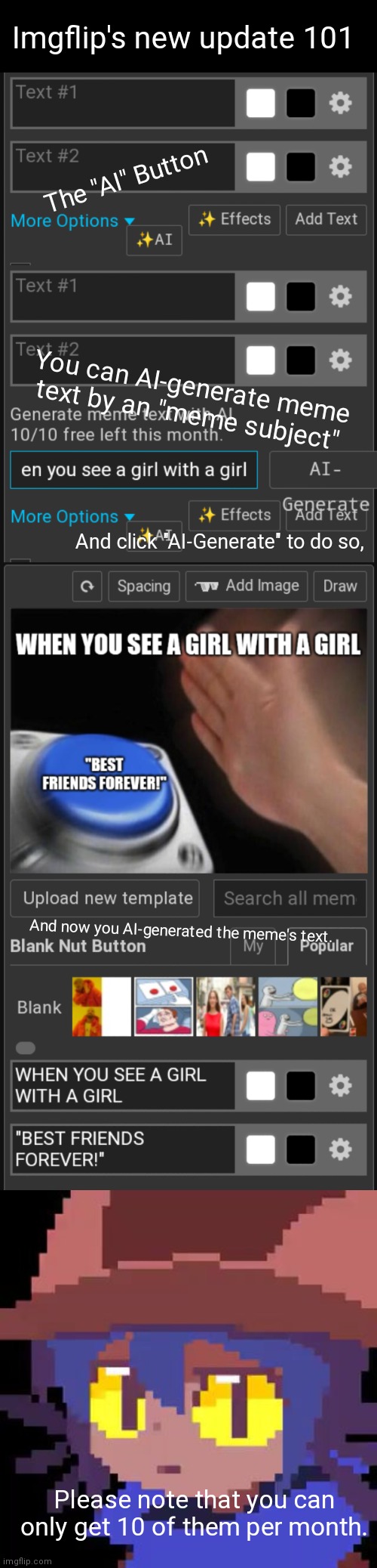 Imgflip's new update 101 | Imgflip's new update 101; The "AI" Button; You can AI-generate meme text by an "meme subject"; And click "AI-Generate" to do so, And now you AI-generated the meme's text. Please note that you can only get 10 of them per month. | image tagged in niko straight face,imgflip,news,ai,artificial intelligence | made w/ Imgflip meme maker