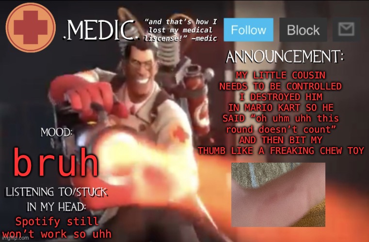 .Medic. Announcement Template | MY LITTLE COUSIN NEEDS TO BE CONTROLLED
I DESTROYED HIM IN MARIO KART SO HE SAID “oh uhm uhh this round doesn’t count” AND THEN BIT MY THUMB LIKE A FREAKING CHEW TOY; bruh; Spotify still won’t work so uhh | image tagged in medic announcement template | made w/ Imgflip meme maker