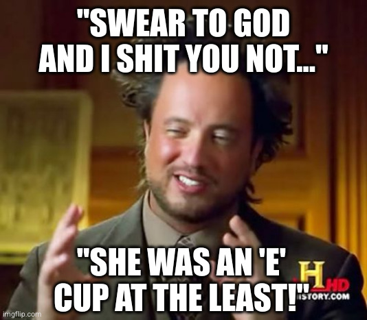Ancient Aliens | "SWEAR TO GOD AND I SHIT YOU NOT..."; "SHE WAS AN 'E' CUP AT THE LEAST!" | image tagged in memes,ancient aliens | made w/ Imgflip meme maker