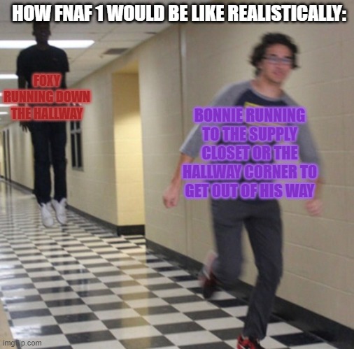 Running away in hallway | HOW FNAF 1 WOULD BE LIKE REALISTICALLY:; FOXY RUNNING DOWN THE HALLWAY; BONNIE RUNNING TO THE SUPPLY CLOSET OR THE HALLWAY CORNER TO GET OUT OF HIS WAY | image tagged in running away in hallway | made w/ Imgflip meme maker