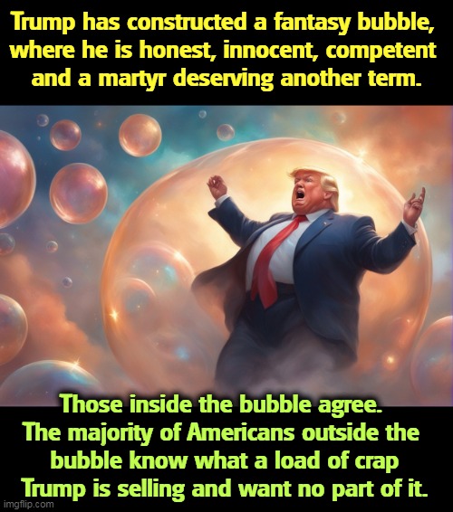 Trump has constructed a fantasy bubble, 
where he is honest, innocent, competent 
and a martyr deserving another term. Those inside the bubble agree. 
The majority of Americans outside the 
bubble know what a load of crap Trump is selling and want no part of it. | image tagged in trump,fantasy,bubble,dishonest donald,maga,dreams | made w/ Imgflip meme maker
