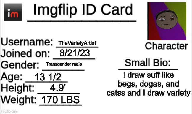 I am turning female in September | TheVarietyArtist; 8/21/23; Transgender male; I draw suff like begs, dogas, and catss and I draw variety; 13 1/2; 4.9’; 170 LBS | image tagged in imgflip id card | made w/ Imgflip meme maker