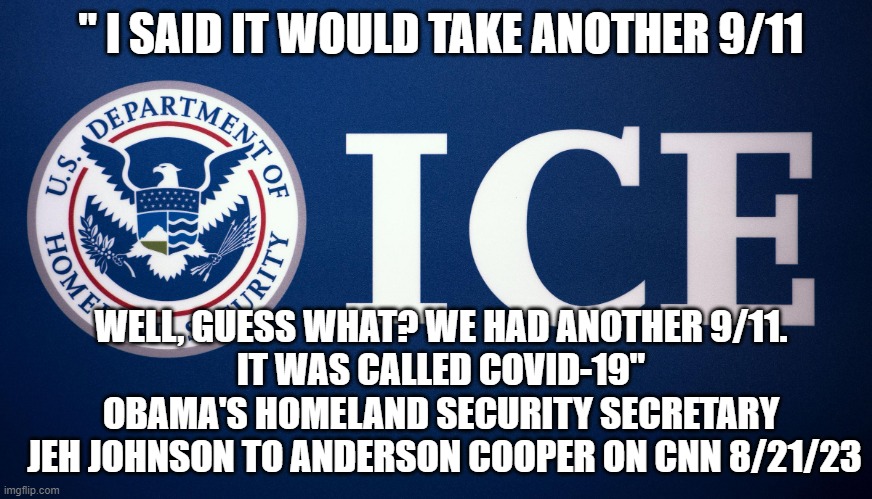 JEH JOHNSON, Obama Homeland | " I SAID IT WOULD TAKE ANOTHER 9/11; WELL, GUESS WHAT? WE HAD ANOTHER 9/11.
IT WAS CALLED COVID-19"

OBAMA'S HOMELAND SECURITY SECRETARY
 JEH JOHNSON TO ANDERSON COOPER ON CNN 8/21/23 | image tagged in us department of homeland security ice,presidential election,biden obama,lockdown,face mask,kamala harris | made w/ Imgflip meme maker