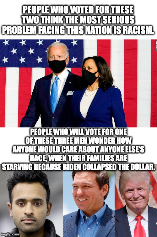 The choice is simple.  Believe that nonsense is the most pressing issue or pay attention to what Biden is doing to the economy. | PEOPLE WHO VOTED FOR THESE TWO THINK THE MOST SERIOUS PROBLEM FACING THIS NATION IS RACISM. PEOPLE WHO WILL VOTE FOR ONE OF THESE THREE MEN WONDER HOW ANYONE WOULD CARE ABOUT ANYONE ELSE'S RACE, WHEN THEIR FAMILIES ARE STARVING BECAUSE BIDEN COLLAPSED THE DOLLAR. | image tagged in racism is not the problem,its the economy stupid,inflation leads to collapse,reckless printing and spending | made w/ Imgflip meme maker