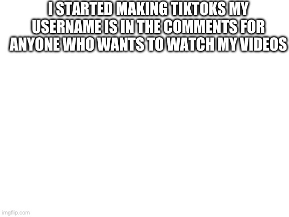 I would appreciate a follow but don’t feel forced to | I STARTED MAKING TIKTOKS MY USERNAME IS IN THE COMMENTS FOR ANYONE WHO WANTS TO WATCH MY VIDEOS | image tagged in blank white template | made w/ Imgflip meme maker