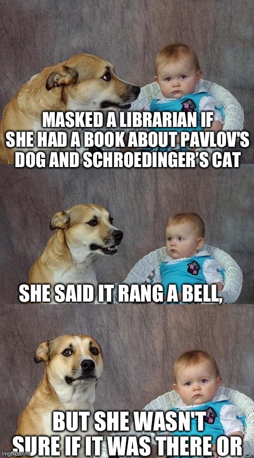 Pavlov & SCHROEDINGER’s cat | MASKED A LIBRARIAN IF
SHE HAD A BOOK ABOUT PAVLOV'S DOG AND SCHROEDINGER’S CAT; SHE SAID IT RANG A BELL, BUT SHE WASN'T SURE IF IT WAS THERE OR | image tagged in memes,dad joke dog | made w/ Imgflip meme maker