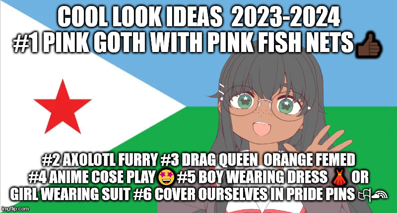 6 cool look ideas for the queer community | COOL LOOK IDEAS  2023-2024 #1 PINK GOTH WITH PINK FISH NETS👍🏿; #2 AXOLOTL FURRY #3 DRAG QUEEN  ORANGE FEMED #4 ANIME COSE PLAY🤩#5 BOY WEARING DRESS 👗 OR GIRL WEARING SUIT #6 COVER OURSELVES IN PRIDE PINS 🏳‍🌈 | image tagged in flee tust | made w/ Imgflip meme maker