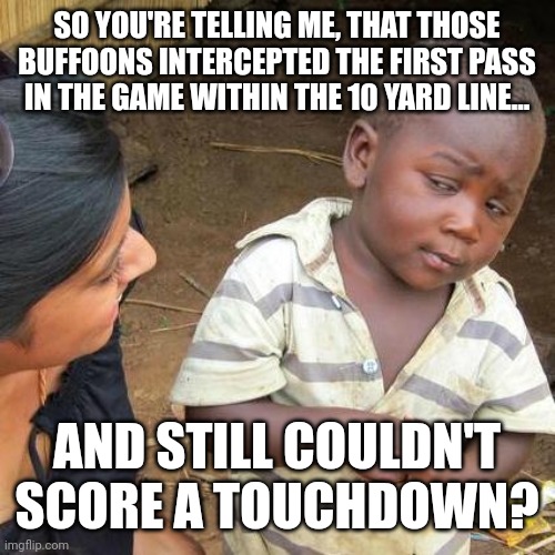 The Facepalm Season is on! | SO YOU'RE TELLING ME, THAT THOSE BUFFOONS INTERCEPTED THE FIRST PASS IN THE GAME WITHIN THE 10 YARD LINE... AND STILL COULDN'T SCORE A TOUCHDOWN? | image tagged in memes,third world skeptical kid | made w/ Imgflip meme maker