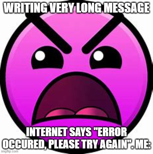 Writing message | WRITING VERY LONG MESSAGE; INTERNET SAYS "ERROR OCCURED, PLEASE TRY AGAIN". ME: | image tagged in insane geometry dash difficulty face | made w/ Imgflip meme maker