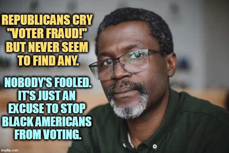 Old African-American man, glasses, beard, black | REPUBLICANS CRY 
"VOTER FRAUD!" 
BUT NEVER SEEM 
TO FIND ANY. NOBODY'S FOOLED. 
IT'S JUST AN 
EXCUSE TO STOP 
BLACK AMERICANS 
FROM VOTING. | image tagged in old african-american man glasses beard black,republicans,racist,black,voters | made w/ Imgflip meme maker