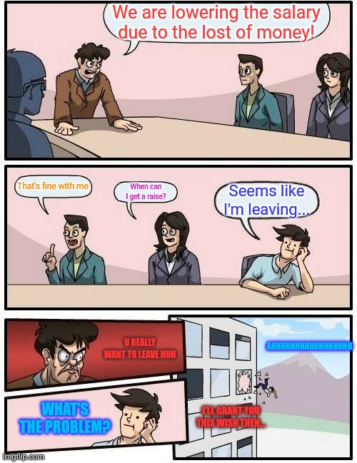 Why u do dis | We are lowering the salary due to the lost of money! That's fine with me; When can I get a raise? Seems like I'm leaving... U REALLY WANT TO LEAVE HUH; AHHHHHHHHHHHHHHHHH; WHAT'S THE PROBLEM? I'LL GRANT YOU THIS WISH THEN... | image tagged in memes,boardroom meeting suggestion | made w/ Imgflip meme maker