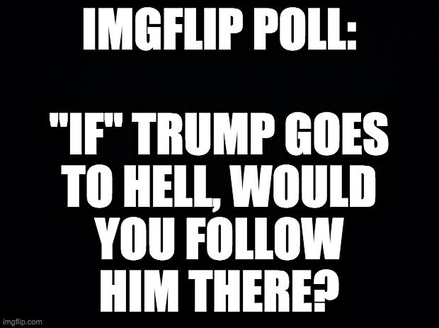 Be honest. | IMGFLIP POLL:
 
"IF" TRUMP GOES
TO HELL, WOULD
YOU FOLLOW
HIM THERE? | image tagged in memes,trump,hell,party planning | made w/ Imgflip meme maker
