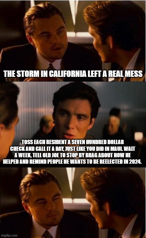 Ta-Dah, Joe to the rescue | THE STORM IN CALIFORNIA LEFT A REAL MESS; TOSS EACH RESIDENT A SEVEN HUNDRED DOLLAR CHECK AND CALL IT A DAY, JUST LIKE YOU DID IN MAUI. WAIT A WEEK, TELL OLD JOE TO STOP BY BRAG ABOUT HOW HE HELPED AND REMIND PEOPLE HE WANTS TO BE REELECTED IN 2024. | image tagged in memes,inception,evil government,you are on your own,false promises,karma hurts | made w/ Imgflip meme maker