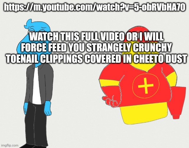 https://m.youtube.com/watch?v=5-obRVbHA70 | https://m.youtube.com/watch?v=5-obRVbHA70; WATCH THIS FULL VIDEO OR I WILL FORCE FEED YOU STRANGELY CRUNCHY TOENAIL CLIPPINGS COVERED IN CHEETO DUST | made w/ Imgflip meme maker