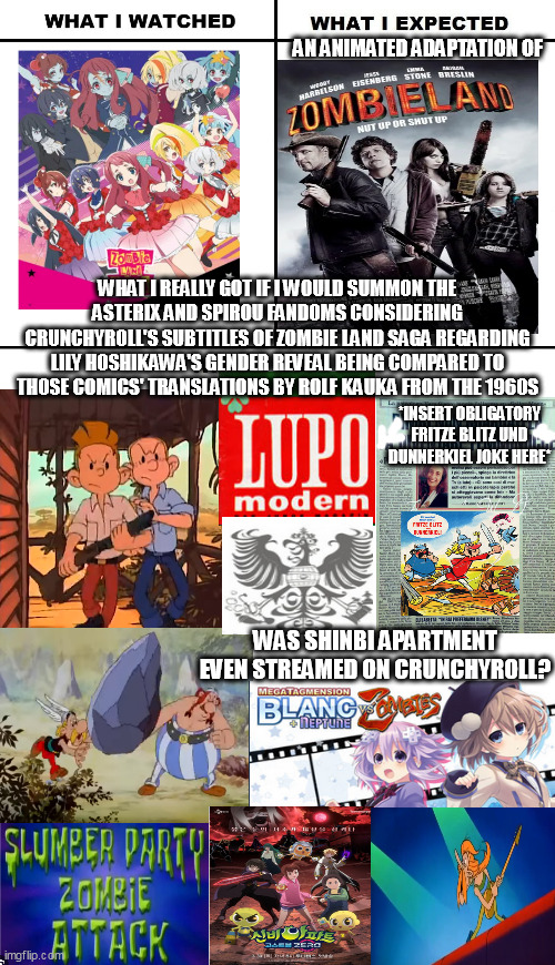 Thanks to an obligatory Rolf Kauka joke, I accidentally mistook Zombie Land Saga for an animated adaptation of Zombieland | AN ANIMATED ADAPTATION OF; WHAT I REALLY GOT IF I WOULD SUMMON THE ASTERIX AND SPIROU FANDOMS CONSIDERING CRUNCHYROLL'S SUBTITLES OF ZOMBIE LAND SAGA REGARDING LILY HOSHIKAWA'S GENDER REVEAL BEING COMPARED TO THOSE COMICS' TRANSLATIONS BY ROLF KAUKA FROM THE 1960S; *INSERT OBLIGATORY FRITZE BLITZ UND DUNNERKIEL JOKE HERE*; WAS SHINBI APARTMENT EVEN STREAMED ON CRUNCHYROLL? | image tagged in what i watched/ what i expected/ what i got,hyperdimension neptunia,asterix,zombies | made w/ Imgflip meme maker