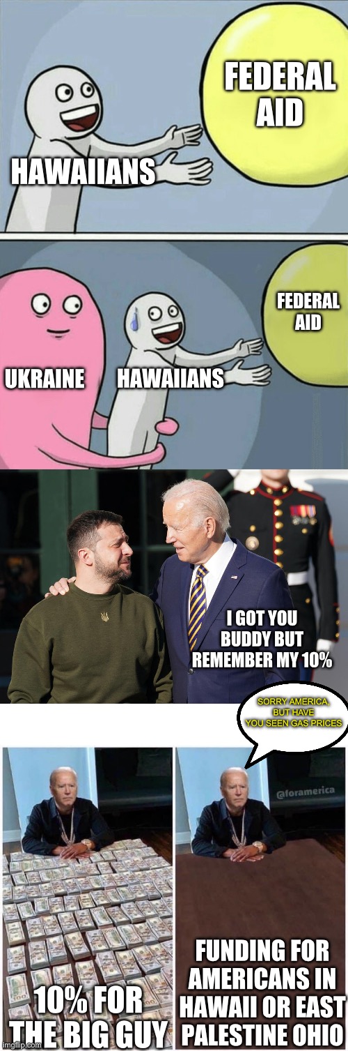 America Last | FEDERAL AID; HAWAIIANS; FEDERAL AID; UKRAINE; HAWAIIANS; I GOT YOU BUDDY BUT REMEMBER MY 10%; SORRY AMERICA, BUT HAVE YOU SEEN GAS PRICES; FUNDING FOR AMERICANS IN HAWAII OR EAST PALESTINE OHIO; 10% FOR THE BIG GUY | image tagged in memes,running away balloon,zelensky and biden,biden money table | made w/ Imgflip meme maker