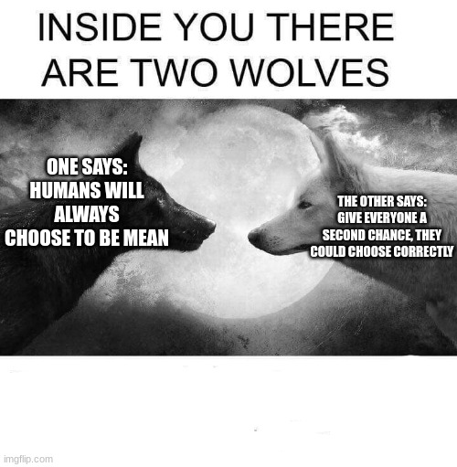 I am the first | ONE SAYS: HUMANS WILL ALWAYS CHOOSE TO BE MEAN; THE OTHER SAYS: GIVE EVERYONE A SECOND CHANCE, THEY COULD CHOOSE CORRECTLY | image tagged in inside you there are two wolves | made w/ Imgflip meme maker