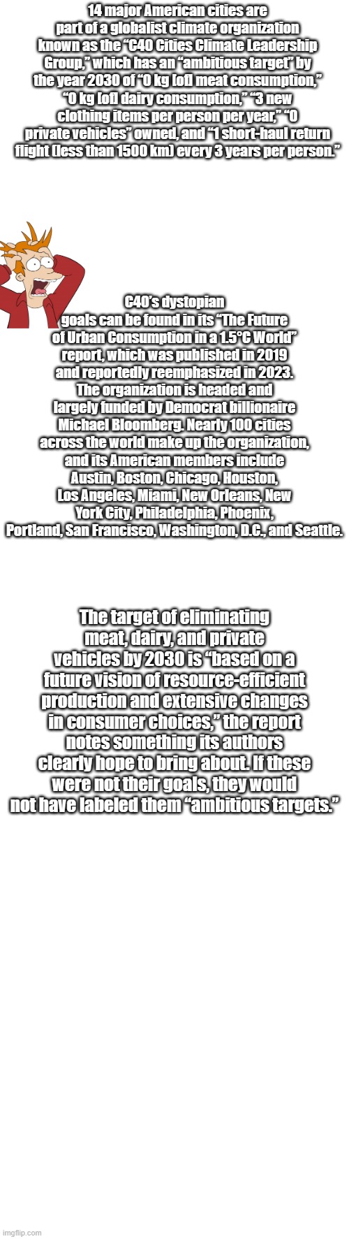 HEADS up INCOMING.. Hey their just saving the planet, for themselves | 14 major American cities are part of a globalist climate organization known as the “C40 Cities Climate Leadership Group,” which has an “ambitious target” by the year 2030 of “0 kg [of] meat consumption,” “0 kg [of] dairy consumption,” “3 new clothing items per person per year,” “0 private vehicles” owned, and “1 short-haul return flight (less than 1500 km) every 3 years per person.”; C40’s dystopian goals can be found in its “The Future of Urban Consumption in a 1.5°C World” report, which was published in 2019 and reportedly reemphasized in 2023. The organization is headed and largely funded by Democrat billionaire Michael Bloomberg. Nearly 100 cities across the world make up the organization, and its American members include Austin, Boston, Chicago, Houston, Los Angeles, Miami, New Orleans, New York City, Philadelphia, Phoenix, Portland, San Francisco, Washington, D.C., and Seattle. The target of eliminating meat, dairy, and private vehicles by 2030 is “based on a future vision of resource-efficient production and extensive changes in consumer choices,” the report notes something its authors clearly hope to bring about. If these were not their goals, they would not have labeled them “ambitious targets.” | image tagged in democrats,nwo,psychopaths and serial killers | made w/ Imgflip meme maker