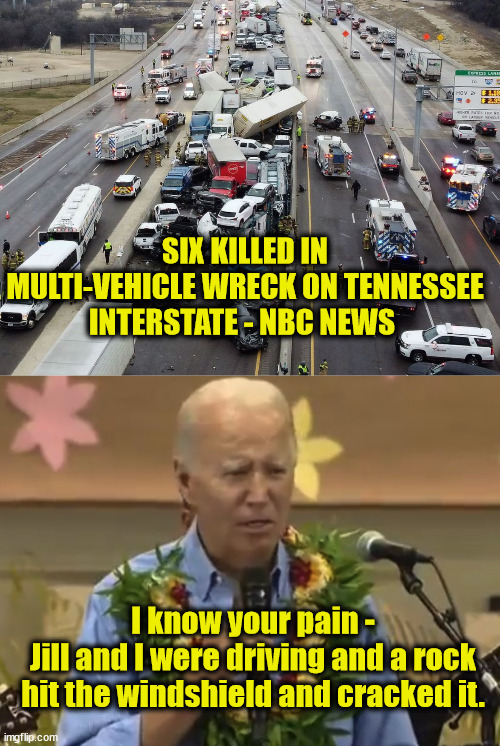 He has no idea... | SIX KILLED IN MULTI-VEHICLE WRECK ON TENNESSEE INTERSTATE - NBC NEWS; I know your pain -
Jill and I were driving and a rock hit the windshield and cracked it. | image tagged in joe biden,dementia,liar liar | made w/ Imgflip meme maker