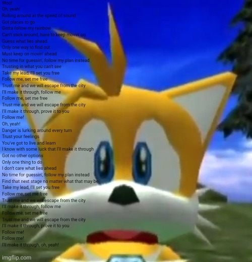 Dreamcast Tails | Woo!
Oh, yeah!
Rolling around at the speed of sound
Got places to go
Gotta follow my rainbow
Can't stick around, have to keep movin' on
Guess what lies ahead
Only one way to find out
Must keep on movin' ahead
No time for guessin', follow my plan instead
Trusting in what you can't see
Take my lead, I'll set you free
Follow me, set me free
Trust me and we will escape from the city
I'll make it through, follow me
Follow me, set me free
Trust me and we will escape from the city
I'll make it through, prove it to you
Follow me!
Oh, yeah!
Danger is lurking around every turn
Trust your feelings
You've got to live and learn
I know with some luck that I'll make it through
Got no other options
Only one thing to do
I don't care what lies ahead
No time for guessin', follow my plan instead
Find that next stage no matter what that may be
Take my lead, I'll set you free
Follow me, set me free
Trust me and we will escape from the city
I'll make it through, follow me
Follow me, set me free
Trust me and we will escape from the city
I'll make it through, prove it to you
Follow me!
Follow me!
I'll make it through, oh, yeah! | image tagged in dreamcast tails | made w/ Imgflip meme maker