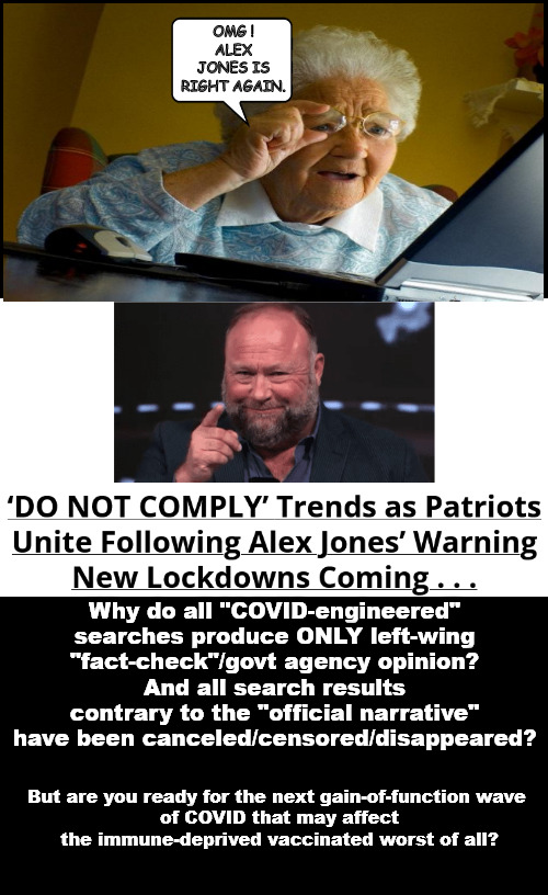 A new strain of the RONA has been prepared just for you. And it's coming soon. | OMG !
ALEX JONES IS RIGHT AGAIN. Why do all "COVID-engineered" searches produce ONLY left-wing "fact-check"/govt agency opinion?
And all search results contrary to the "official narrative" have been canceled/censored/disappeared? But are you ready for the next gain-of-function wave 
of COVID that may affect the immune-deprived vaccinated worst of all? | image tagged in memes,politics,covid | made w/ Imgflip meme maker
