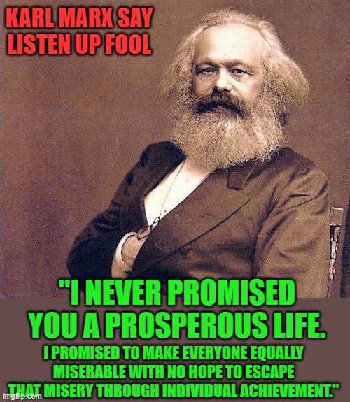 My man Karl | KARL MARX SAY LISTEN UP FOOL; "I NEVER PROMISED YOU A PROSPEROUS LIFE. I PROMISED TO MAKE EVERYONE EQUALLY MISERABLE WITH NO HOPE TO ESCAPE THAT MISERY THROUGH INDIVIDUAL ACHIEVEMENT." | image tagged in karl marx wisdom,democrats,progressived | made w/ Imgflip meme maker