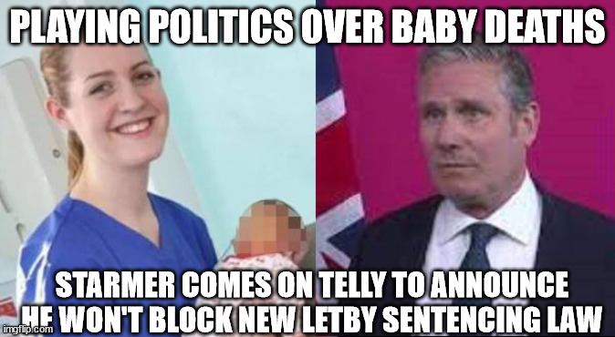 Starmer - Lucy Letby - playing politics over Baby deaths? | PLAYING POLITICS OVER BABY DEATHS; #Immigration #Starmerout #Labour #wearecorbyn #KeirStarmer #DianeAbbott #McDonnell #cultofcorbyn #labourisdead #labourracism #socialistsunday #nevervotelabour #socialistanyday #Antisemitism #Savile #SavileGate #Paedo #Worboys #GroomingGangs #Paedophile #IllegalImmigration #Immigrants #Invasion #StarmerResign #Starmeriswrong #SirSoftie #SirSofty #Blair #Steroids #Economy #Letby #LucyLetby; STARMER COMES ON TELLY TO ANNOUNCE HE WON'T BLOCK NEW LETBY SENTENCING LAW | image tagged in starmer lucy letby,starmerout getstarmerout,stop boats rwanda,greenpeace just stop oil,labourisdead,illegal immigration | made w/ Imgflip meme maker