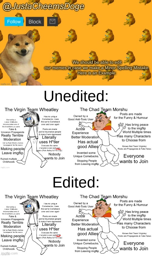 That would be amazing. | We should be able to edit our memes in case we make a Minor Spelling Mistake.
Here is an Example:; Unedited:; Edited:; over | image tagged in new justacheemsdoge announcement template,7wcfoz,imgflip,discussion | made w/ Imgflip meme maker