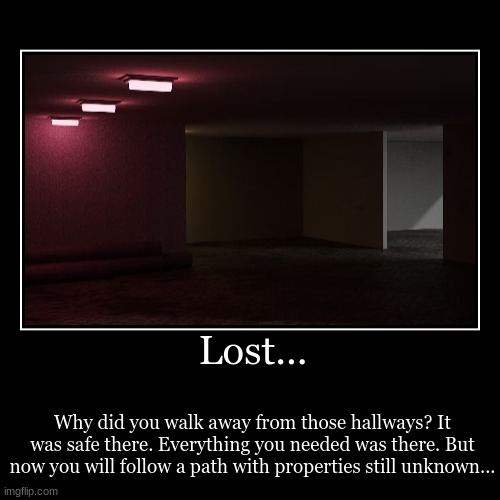 Lost... | Why did you walk away from those hallways? It was safe there. Everything you needed was there. But now you will follow a path with | image tagged in funny,demotivationals | made w/ Imgflip demotivational maker