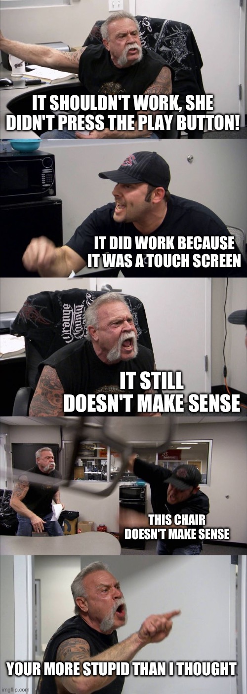 American Chopper Argument Meme | IT SHOULDN'T WORK, SHE DIDN'T PRESS THE PLAY BUTTON! IT DID WORK BECAUSE IT WAS A TOUCH SCREEN IT STILL DOESN'T MAKE SENSE THIS CHAIR DOESN' | image tagged in memes,american chopper argument | made w/ Imgflip meme maker