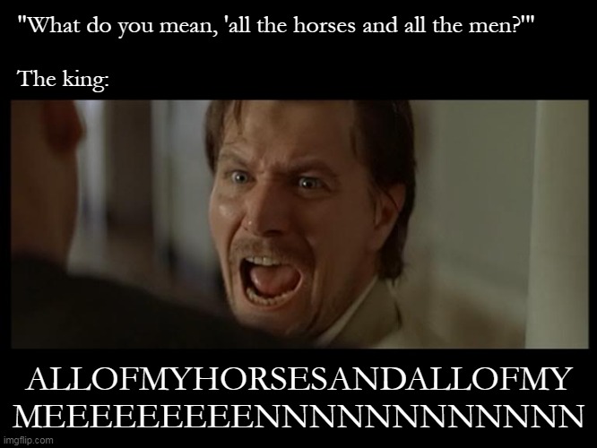 how humpty dumpty really went down | "What do you mean, 'all the horses and all the men?'"; The king:; ALLOFMYHORSESANDALLOFMY
MEEEEEEEEENNNNNNNNNNNN | image tagged in gary oldman everyone,humpty dumpty | made w/ Imgflip meme maker