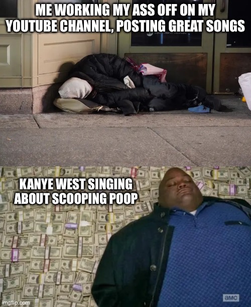 Whoopity scoop poop poop | ME WORKING MY ASS OFF ON MY YOUTUBE CHANNEL, POSTING GREAT SONGS; KANYE WEST SINGING ABOUT SCOOPING POOP | image tagged in relatable,meme,music,kanye west,money | made w/ Imgflip meme maker