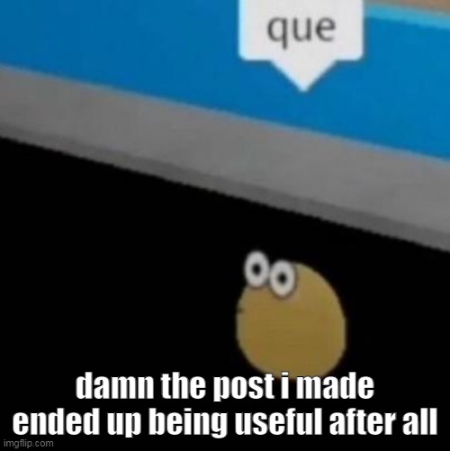 que | damn the post i made ended up being useful after all | image tagged in que | made w/ Imgflip meme maker