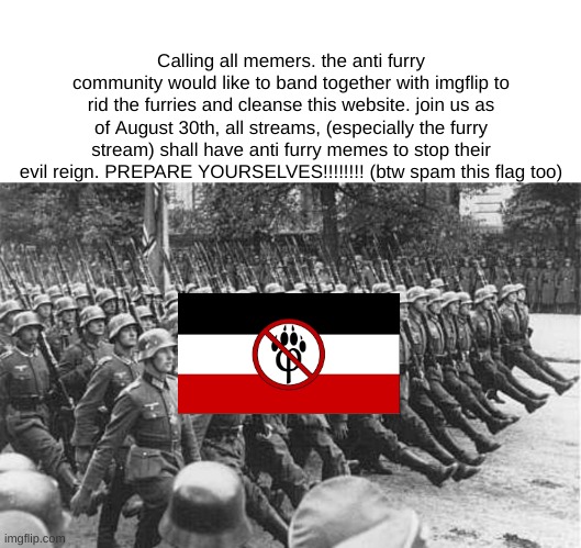 German Soldiers Marching | Calling all memers. the anti furry community would like to band together with imgflip to rid the furries and cleanse this website. join us as of August 30th, all streams, (especially the furry stream) shall have anti furry memes to stop their evil reign. PREPARE YOURSELVES!!!!!!!! (btw spam this flag too) | image tagged in german soldiers marching | made w/ Imgflip meme maker