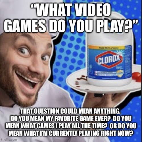 Chef serving clorox | “WHAT VIDEO GAMES DO YOU PLAY?”; THAT QUESTION COULD MEAN ANYTHING.  DO YOU MEAN MY FAVORITE GAME EVER?  DO YOU MEAN WHAT GAMES I PLAY ALL THE TIME?  OR DO YOU
MEAN WHAT I’M CURRENTLY PLAYING RIGHT NOW? | image tagged in chef serving clorox | made w/ Imgflip meme maker