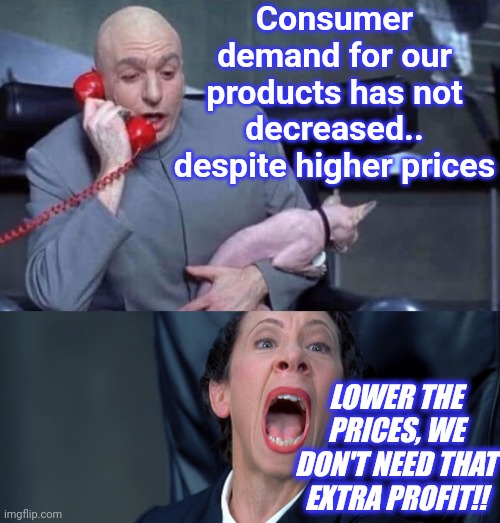 Dr Evil and Frau | Consumer demand for our products has not decreased.. despite higher prices LOWER THE PRICES, WE DON'T NEED THAT EXTRA PROFIT!! | image tagged in dr evil and frau | made w/ Imgflip meme maker