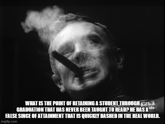 General Ripper (Dr. Strangelove) | WHAT IS THE POINT OF RETAINING A STUDENT THROUGH GRADUATION THAT HAS NEVER BEEN TAUGHT TO READ? HE HAS A FALSE SINCE OF ATTAINMENT THAT IS Q | image tagged in general ripper dr strangelove | made w/ Imgflip meme maker