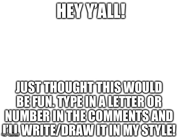 Thought this would be fun :D | HEY Y’ALL! JUST THOUGHT THIS WOULD BE FUN. TYPE IN A LETTER OR NUMBER IN THE COMMENTS AND I’LL WRITE/DRAW IT IN MY STYLE! | image tagged in memes,funny,relatable,drawing,writing,challenge | made w/ Imgflip meme maker