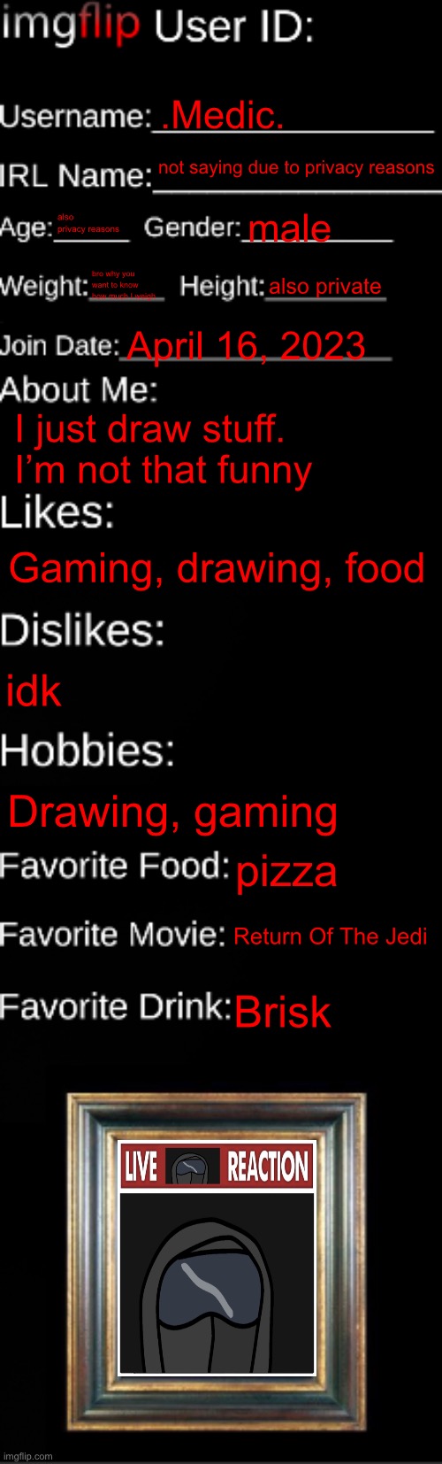 imgflip ID Card | .Medic. not saying due to privacy reasons; also privacy reasons; male; bro why you want to know how much I weigh; also private; April 16, 2023; I just draw stuff. I’m not that funny; Gaming, drawing, food; idk; Drawing, gaming; pizza; Return Of The Jedi; Brisk | image tagged in imgflip id card | made w/ Imgflip meme maker