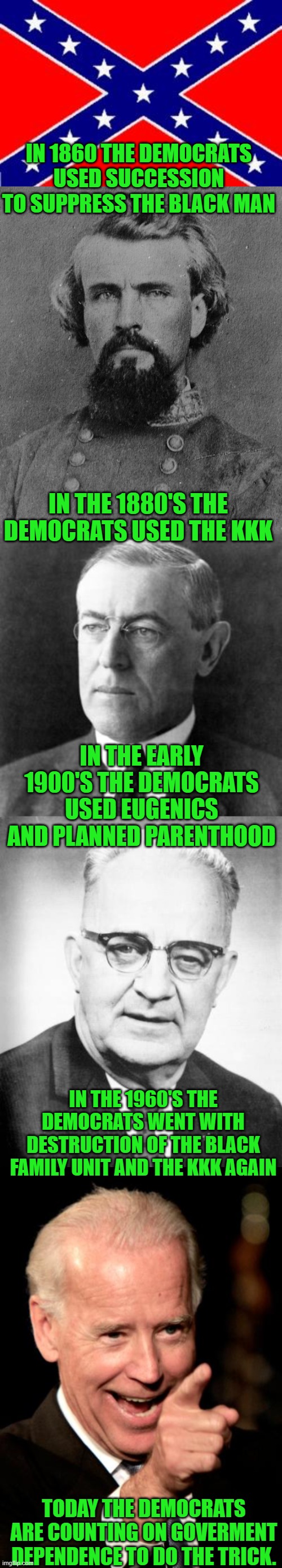 Yep | IN 1860 THE DEMOCRATS USED SUCCESSION TO SUPPRESS THE BLACK MAN; IN THE 1880'S THE DEMOCRATS USED THE KKK; IN THE EARLY 1900'S THE DEMOCRATS USED EUGENICS AND PLANNED PARENTHOOD; IN THE 1960'S THE DEMOCRATS WENT WITH DESTRUCTION OF THE BLACK FAMILY UNIT AND THE KKK AGAIN; TODAY THE DEMOCRATS ARE COUNTING ON GOVERMENT DEPENDENCE TO DO THE TRICK. | image tagged in dixie flag,nathan bedford forrest,woodrow wilson,bull connor,memes,smilin biden | made w/ Imgflip meme maker