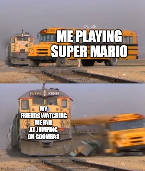 A train hitting a school bus | ME PLAYING SUPER MARIO; MY FRIENDS WATCHING ME FAIL AT JUMPING ON GOOMBAS | image tagged in a train hitting a school bus,nintendo,mario | made w/ Imgflip meme maker