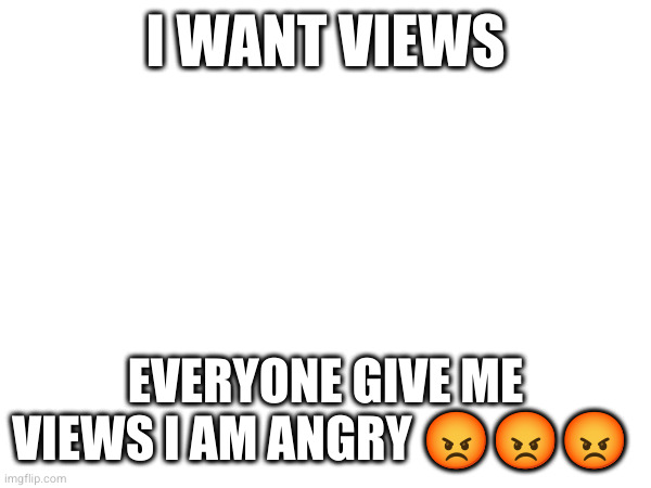 I WANT VIEWS; EVERYONE GIVE ME VIEWS I AM ANGRY 😡😡😡 | made w/ Imgflip meme maker