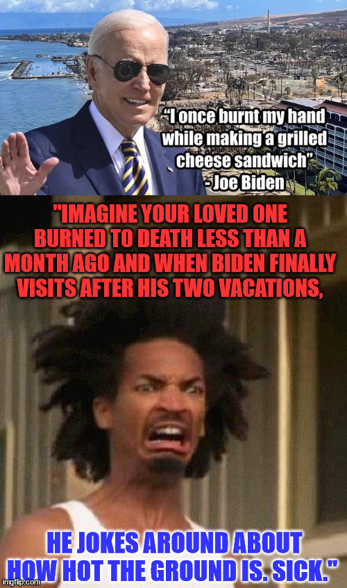 Sicko Biden does it again... | "IMAGINE YOUR LOVED ONE BURNED TO DEATH LESS THAN A MONTH AGO AND WHEN BIDEN FINALLY VISITS AFTER HIS TWO VACATIONS, HE JOKES AROUND ABOUT HOW HOT THE GROUND IS. SICK." | image tagged in disgusted face,dementia,joe biden,sicko mode | made w/ Imgflip meme maker