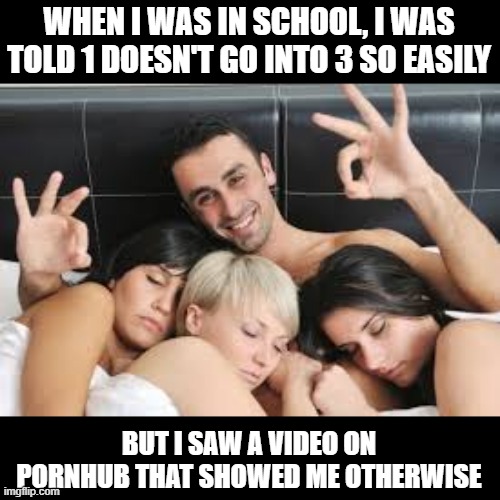 3s | WHEN I WAS IN SCHOOL, I WAS TOLD 1 DOESN'T GO INTO 3 SO EASILY; BUT I SAW A VIDEO ON PORNHUB THAT SHOWED ME OTHERWISE | image tagged in threesome | made w/ Imgflip meme maker