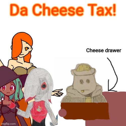 Check image description | Da Cheese Tax! Cheese drawer; The cheese tax! The cheese tax!
You've got to pay the cheese tax
Every time you're cooking
When the cheese comes out
This Egg comes looking
The rules are the rules
And the facts are the facts
And when the cheese drawer opens
You've got to pay the tax
The cheese tax! The cheese tax!
Hand it over quick
Or things might get ugly
I can get really loud
I'm a really barky Eggy
I'm not just asking
Because I'm looking for snacks
This is real important business
And you've got to pay the tax
The cheese tax! The cheese tax!
The cheese tax!
Cheddar is acceptable, and Parmesan is fine
But a little bit of Gouda would really blow my mind
There's no escaping, so don't try to dodge
Pay the dairy tarriff! The collection of fromage!
The cheese tax! The cheese tax!
The cheese tax! | made w/ Imgflip meme maker
