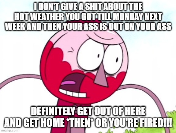 It's official - I don't give a shit anymore and I won't tolerate it this time | I DON'T GIVE A SHIT ABOUT THE HOT WEATHER YOU GOT TILL MONDAY NEXT WEEK AND THEN YOUR ASS IS OUT ON YOUR ASS; DEFINITELY GET OUT OF HERE AND GET HOME *THEN* OR YOU'RE FIRED!!! | image tagged in benson,memes,regular show,relatable,enough is enough,i don't give a shit | made w/ Imgflip meme maker