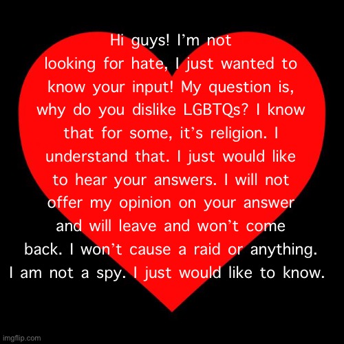 :) thank you (Mod: Be nice y'all) | Hi guys! I’m not looking for hate, I just wanted to know your input! My question is, why do you dislike LGBTQs? I know that for some, it’s religion. I understand that. I just would like to hear your answers. I will not offer my opinion on your answer and will leave and won’t come back. I won’t cause a raid or anything. I am not a spy. I just would like to know. | image tagged in heart | made w/ Imgflip meme maker